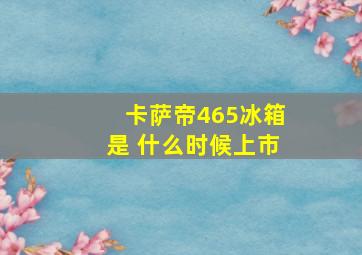 卡萨帝465冰箱是 什么时候上市